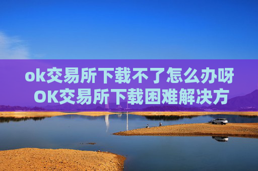 ok交易所下载不了怎么办呀 OK交易所下载困难解决方案