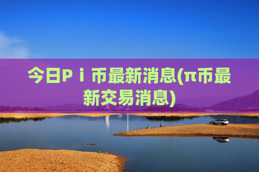 今日Pⅰ币最新消息(π币最新交易消息)
