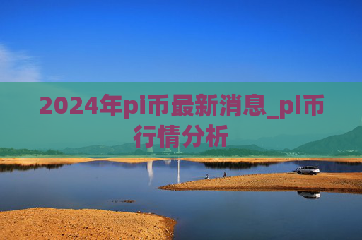 2024年pi币最新消息_pi币行情分析