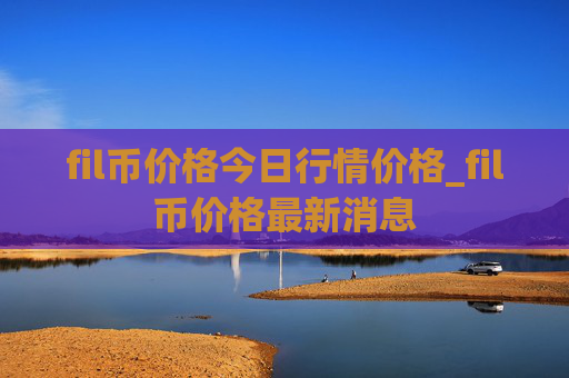 fil币价格今日行情价格_fil币价格最新消息