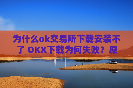 为什么ok交易所下载安装不了 OKX下载为何失败?原因解析