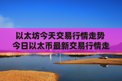 以太坊今天交易行情走势 今日以太币最新交易行情走势