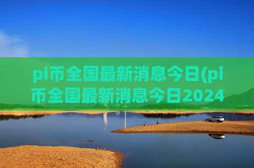 pi币全国最新消息今日(pi币全国最新消息今日2024)