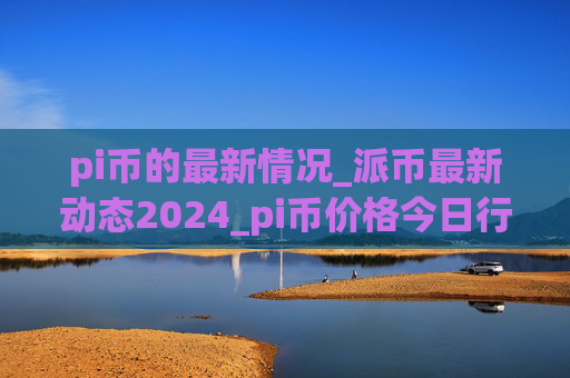 pi币的最新情况_派币最新动态2024_pi币价格今日行情