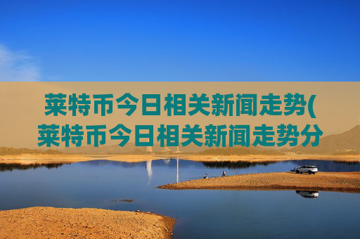 莱特币今日相关新闻走势(莱特币今日相关新闻走势分析)
