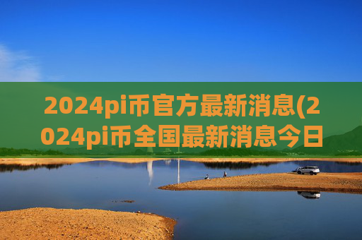 2024pi币官方最新消息(2024pi币全国最新消息今日)