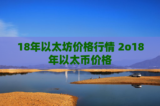 18年以太坊价格行情 2o18年以太币价格