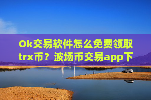 Ok交易软件怎么免费领取trx币？波场币交易app下载交易量排行