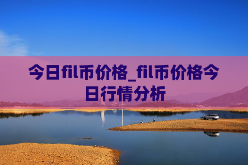 今日fil币价格_fil币价格今日行情分析