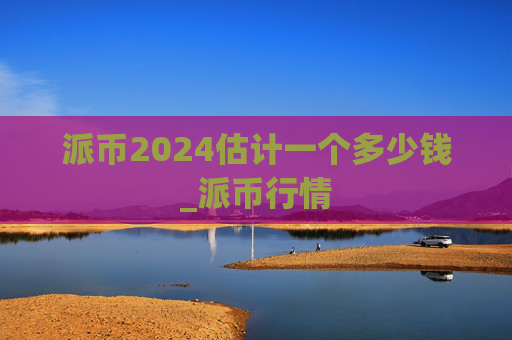 派币2024估计一个多少钱_派币行情