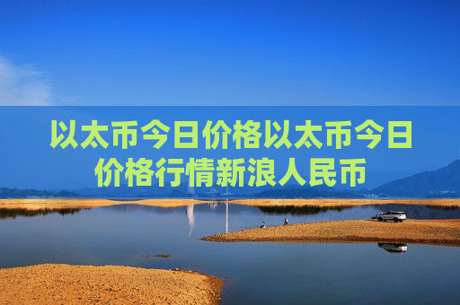 以太币今日价格以太币今日价格行情新浪人民币