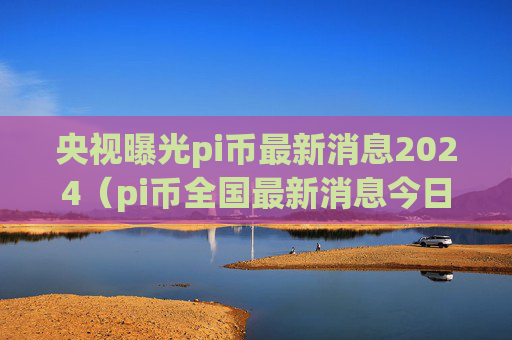 央视曝光pi币最新消息2024（pi币全国最新消息今日）