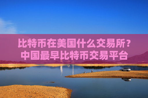 比特币在美国什么交易所？中国最早比特币交易平台
