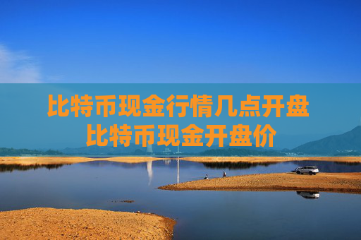 比特币现金行情几点开盘 比特币现金开盘价