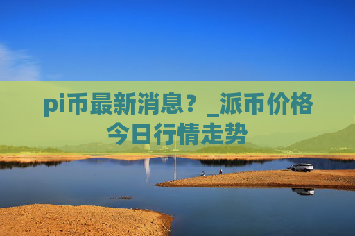 pi币最新消息？_派币价格今日行情走势