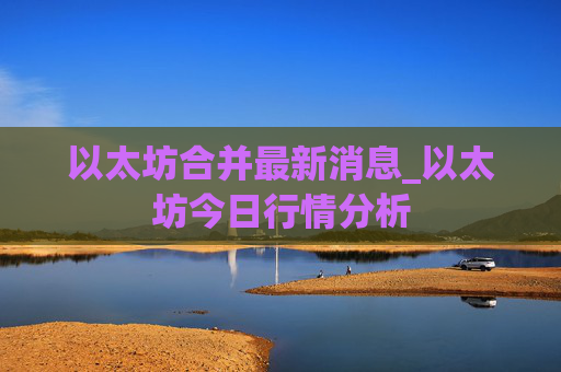 以太坊合并最新消息_以太坊今日行情分析