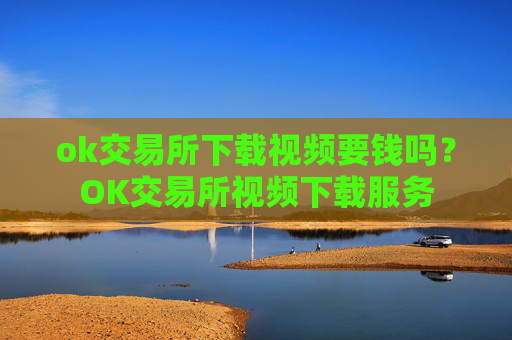 ok交易所下载视频要钱吗？OK交易所视频下载服务