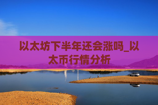 以太坊下半年还会涨吗_以太币行情分析