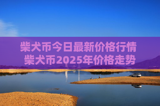 柴犬币今日最新价格行情 柴犬币2025年价格走势