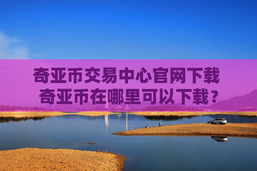 奇亚币交易中心官网下载 奇亚币在哪里可以下载？