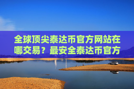 全球顶尖泰达币官方网站在哪交易?最安全泰达币官方网站安卓排行榜