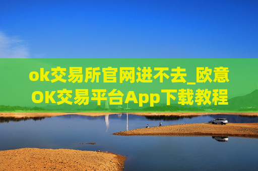 ok交易所官网进不去_欧意OK交易平台App下载教程