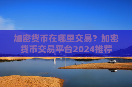 加密货币在哪里交易?加密货币交易平台2024推荐