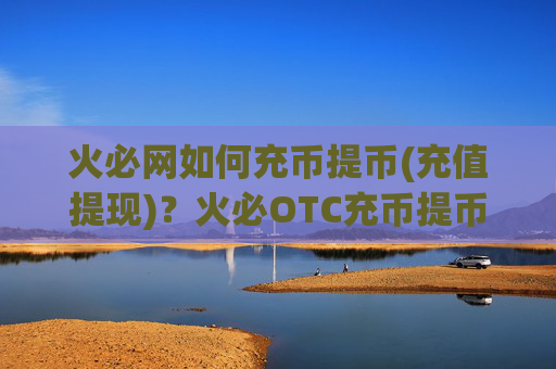火必网如何充币提币(充值提现)？火必OTC充币提币教程