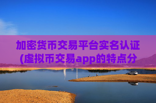 加密货币交易平台实名认证(虚拟币交易app的特点分析)