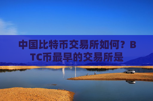 中国比特币交易所如何?BTC币最早的交易所是