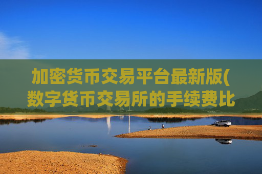 加密货币交易平台最新版(数字货币交易所的手续费比较)