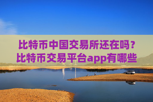 比特币中国交易所还在吗?比特币交易平台app有哪些意思