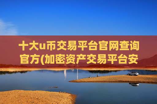 十大u币交易平台官网查询官方(加密资产交易平台安全度)