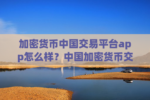 加密货币中国交易平台app怎么样?中国加密货币交易平台app什么时候开始