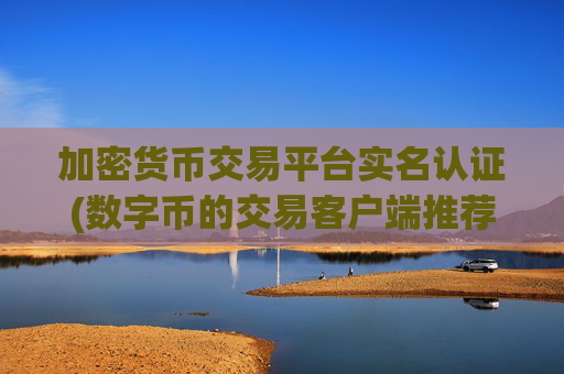 加密货币交易平台实名认证(数字币的交易客户端推荐)