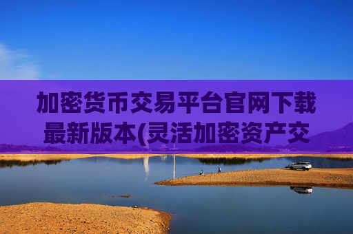 加密货币交易平台官网下载最新版本(灵活加密资产交易平台)