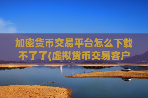 加密货币交易平台怎么下载不了了(虚拟货币交易客户端体验优秀)