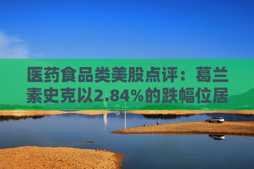 医药食品类美股点评：葛兰素史克以2.84%的跌幅位居榜首