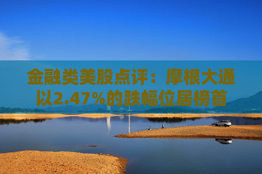 金融类美股点评：摩根大通以2.47%的跌幅位居榜首