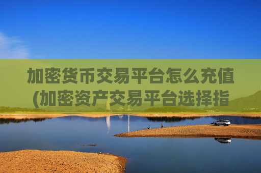 加密货币交易平台怎么充值(加密资产交易平台选择指南)