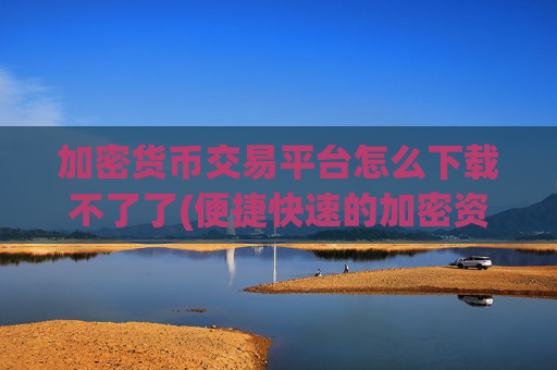 加密货币交易平台怎么下载不了了(便捷快速的加密资产平台)