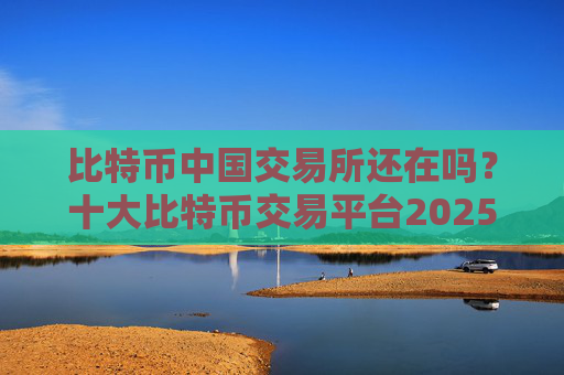 比特币中国交易所还在吗?十大比特币交易平台2025
