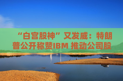 “白宫股神”又发威:特朗普公开称赞IBM 推动公司股价大涨超4%