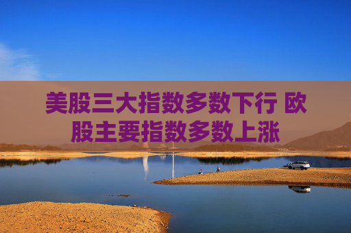 美股三大指数多数下行 欧股主要指数多数上涨