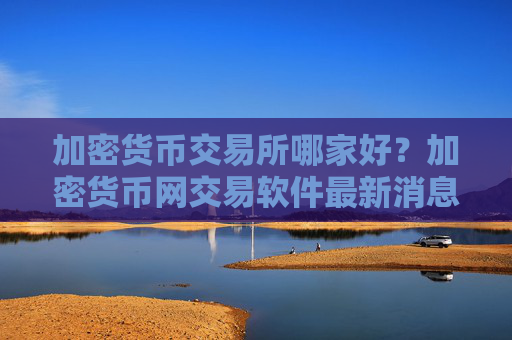 加密货币交易所哪家好？加密货币网交易软件最新消息