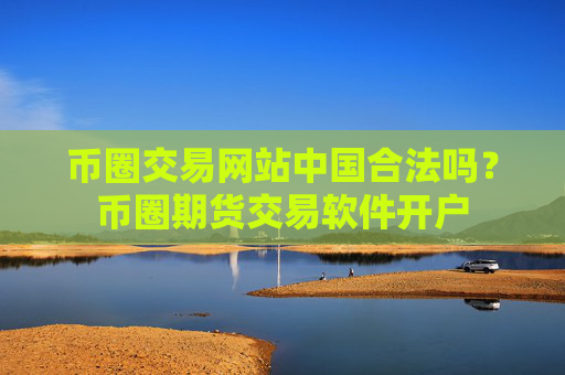 币圈交易网站中国合法吗?币圈期货交易软件开户