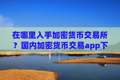 在哪里入手加密货币交易所?国内加密货币交易app下载去向