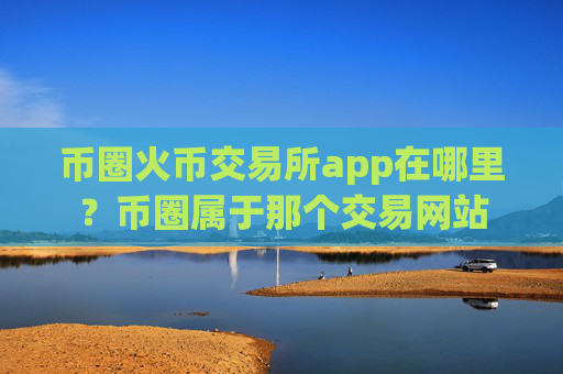 币圈火币交易所app在哪里?币圈属于那个交易网站