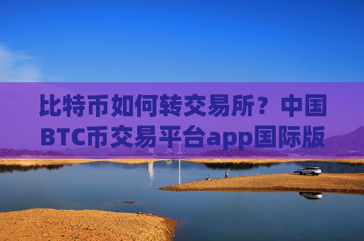 比特币如何转交易所?中国BTC币交易平台app国际版