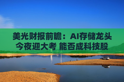 美光财报前瞻：AI存储龙头今夜迎大考 能否成科技股多头“定心丸”？